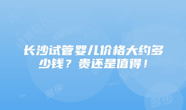 长沙试管婴儿价格大约多少钱？贵还是值得！