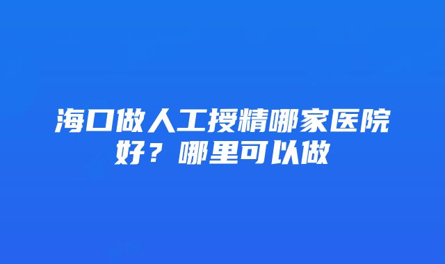 海口做人工授精哪家医院好？哪里可以做