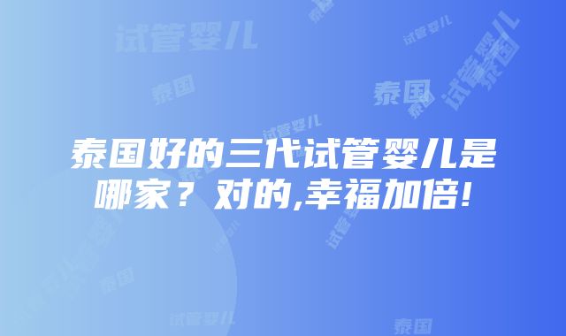 泰国好的三代试管婴儿是哪家？对的,幸福加倍!