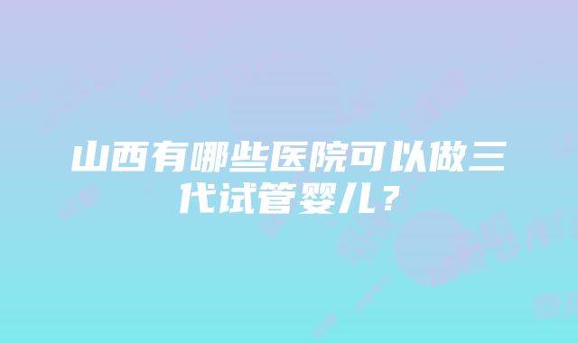 山西有哪些医院可以做三代试管婴儿？