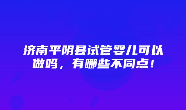 济南平阴县试管婴儿可以做吗，有哪些不同点！