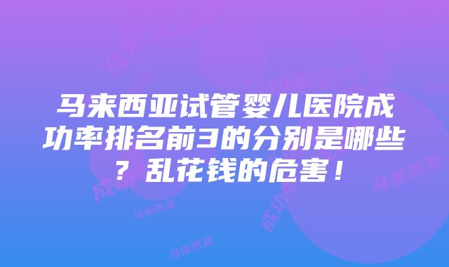 马来西亚试管婴儿医院成功率排名前3的分别是哪些？乱花钱的危害！