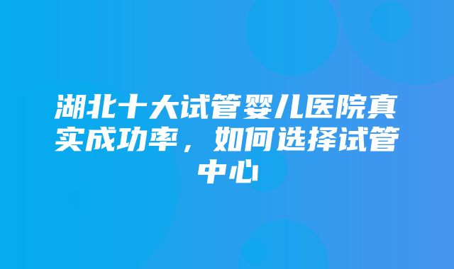 湖北十大试管婴儿医院真实成功率，如何选择试管中心