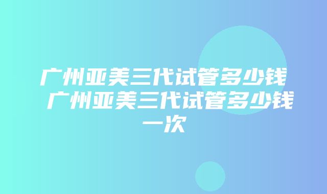 广州亚美三代试管多少钱 广州亚美三代试管多少钱一次