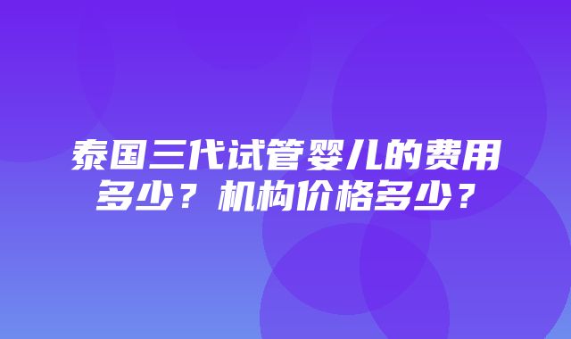 泰国三代试管婴儿的费用多少？机构价格多少？