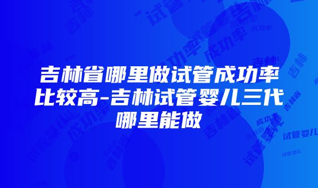 吉林省哪里做试管成功率比较高-吉林试管婴儿三代哪里能做