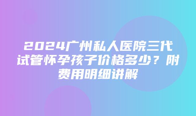 2024广州私人医院三代试管怀孕孩子价格多少？附费用明细讲解