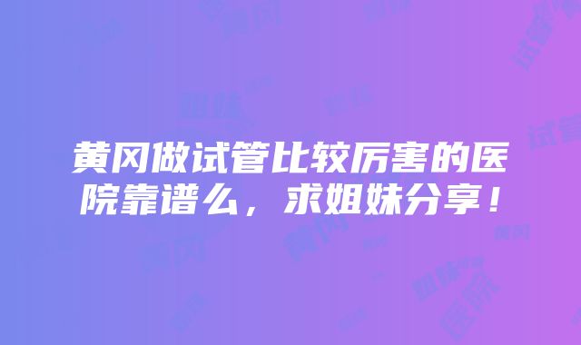 黄冈做试管比较厉害的医院靠谱么，求姐妹分享！