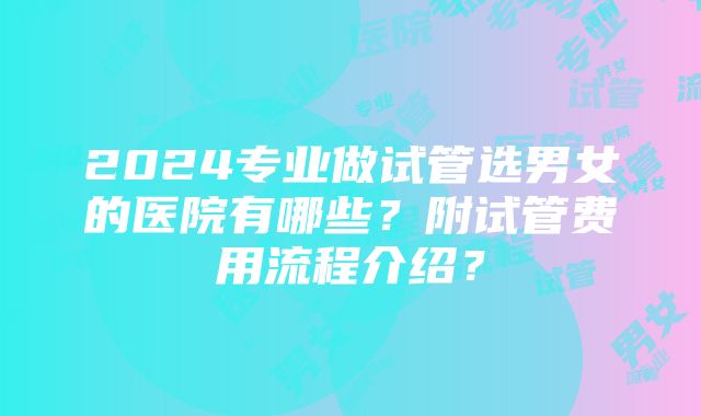 2024专业做试管选男女的医院有哪些？附试管费用流程介绍？