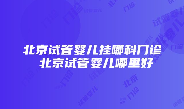 北京试管婴儿挂哪科门诊 北京试管婴儿哪里好