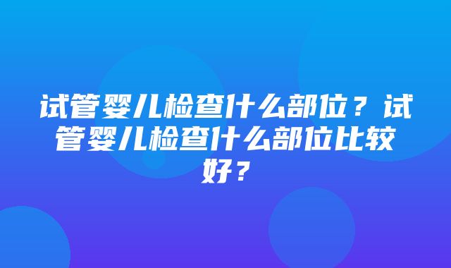 试管婴儿检查什么部位？试管婴儿检查什么部位比较好？