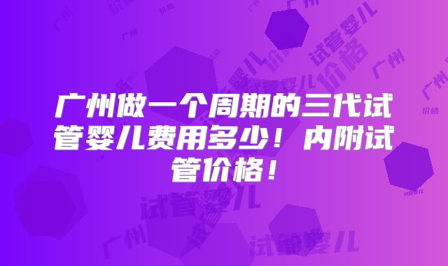 广州做一个周期的三代试管婴儿费用多少！内附试管价格！