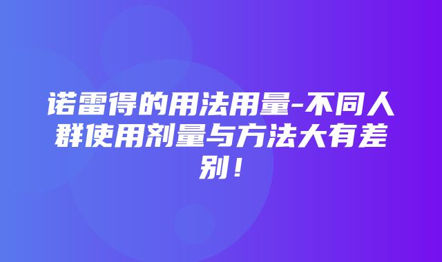 诺雷得的用法用量-不同人群使用剂量与方法大有差别！