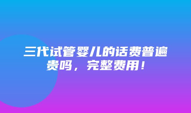 三代试管婴儿的话费普遍贵吗，完整费用！