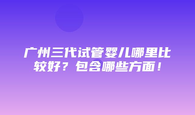 广州三代试管婴儿哪里比较好？包含哪些方面！