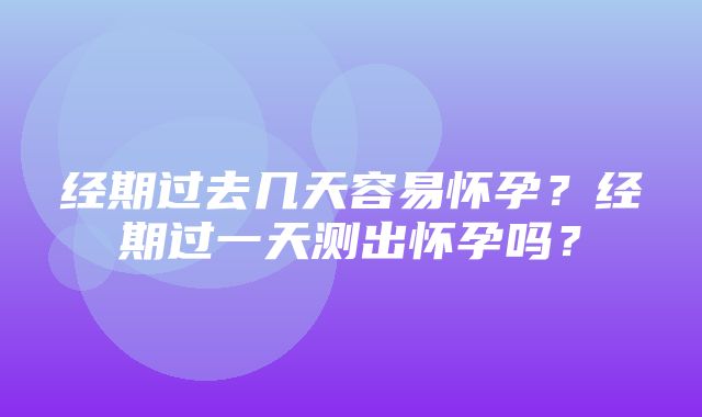 经期过去几天容易怀孕？经期过一天测出怀孕吗？