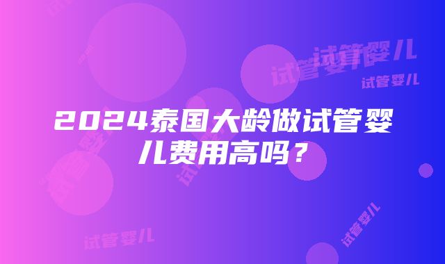 2024泰国大龄做试管婴儿费用高吗？