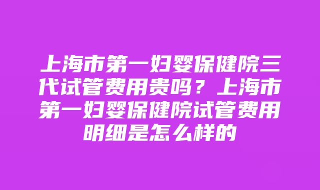 上海市第一妇婴保健院三代试管费用贵吗？上海市第一妇婴保健院试管费用明细是怎么样的