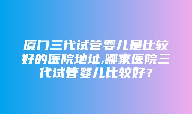 厦门三代试管婴儿是比较好的医院地址,哪家医院三代试管婴儿比较好？