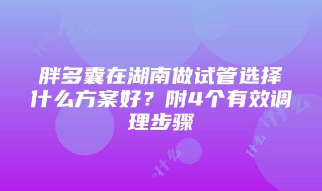 胖多囊在湖南做试管选择什么方案好？附4个有效调理步骤