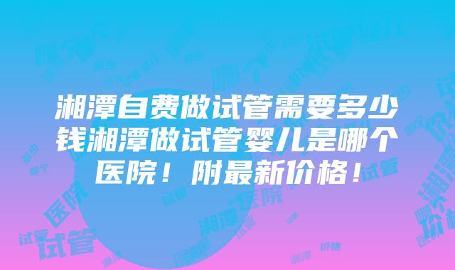 湘潭自费做试管需要多少钱湘潭做试管婴儿是哪个医院！附最新价格！