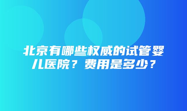 北京有哪些权威的试管婴儿医院？费用是多少？