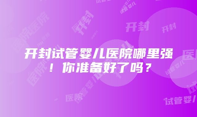 开封试管婴儿医院哪里强！你准备好了吗？