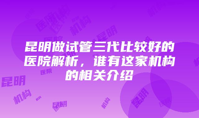 昆明做试管三代比较好的医院解析，谁有这家机构的相关介绍