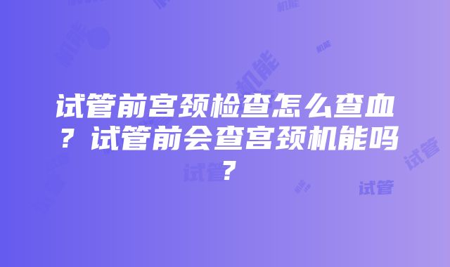 试管前宫颈检查怎么查血？试管前会查宫颈机能吗？