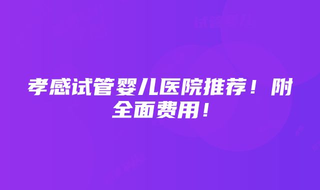 孝感试管婴儿医院推荐！附全面费用！