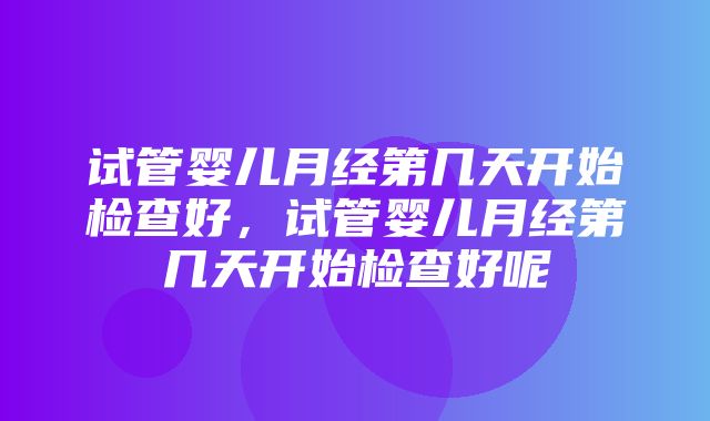 试管婴儿月经第几天开始检查好，试管婴儿月经第几天开始检查好呢