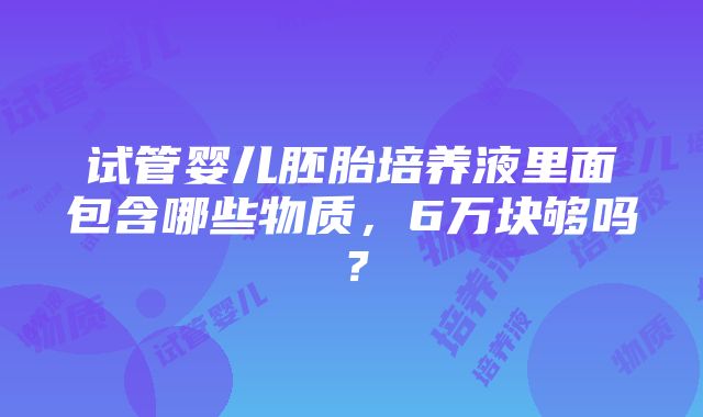 试管婴儿胚胎培养液里面包含哪些物质，6万块够吗？