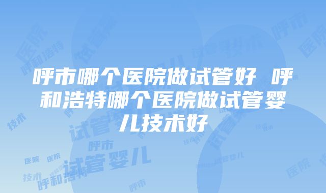 呼市哪个医院做试管好 呼和浩特哪个医院做试管婴儿技术好