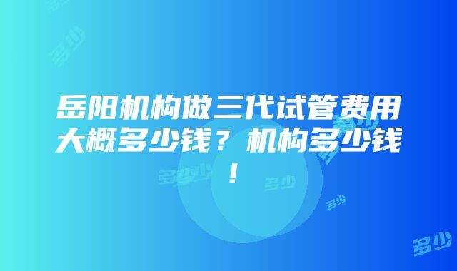 岳阳机构做三代试管费用大概多少钱？机构多少钱！