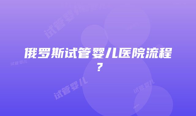 俄罗斯试管婴儿医院流程？