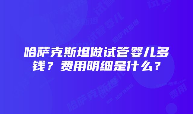 哈萨克斯坦做试管婴儿多钱？费用明细是什么？