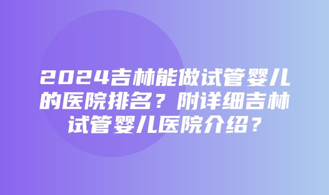 2024吉林能做试管婴儿的医院排名？附详细吉林试管婴儿医院介绍？