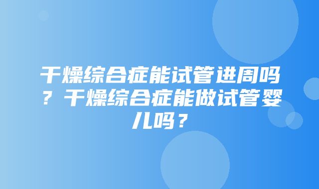 干燥综合症能试管进周吗？干燥综合症能做试管婴儿吗？