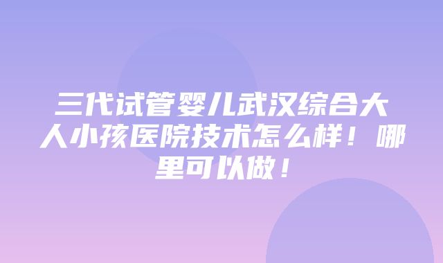 三代试管婴儿武汉综合大人小孩医院技术怎么样！哪里可以做！