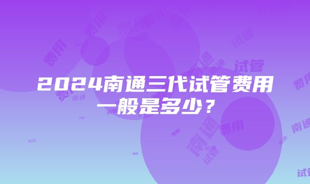 2024南通三代试管费用一般是多少？