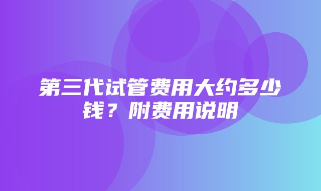 第三代试管费用大约多少钱？附费用说明