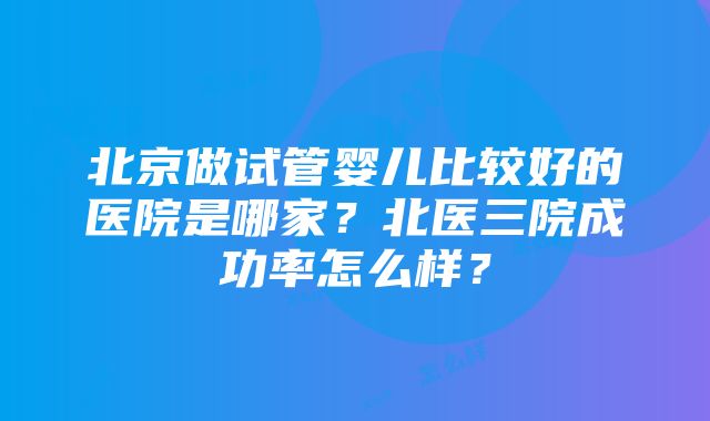 北京做试管婴儿比较好的医院是哪家？北医三院成功率怎么样？