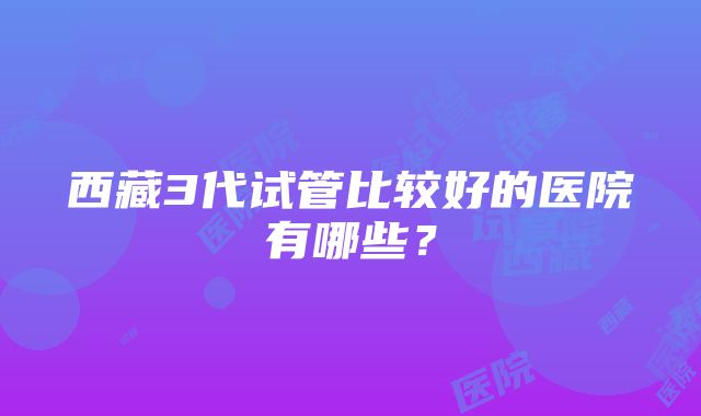 西藏3代试管比较好的医院有哪些？