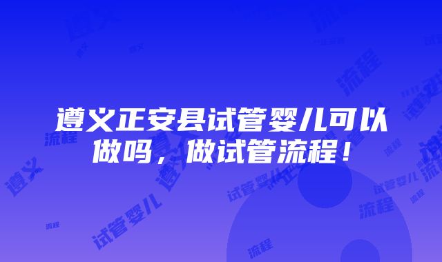 遵义正安县试管婴儿可以做吗，做试管流程！