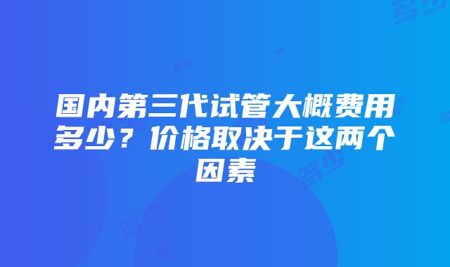 国内第三代试管大概费用多少？价格取决于这两个因素