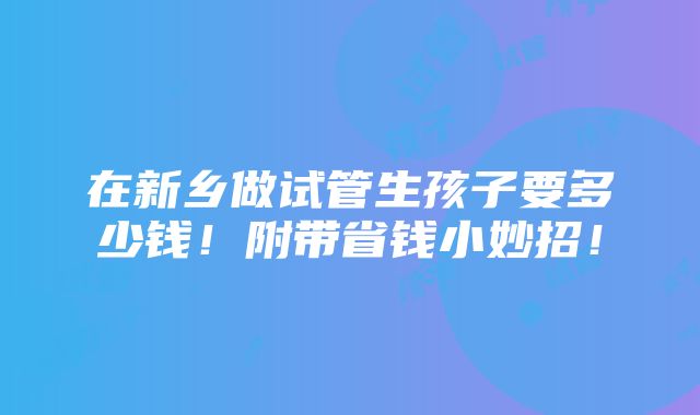 在新乡做试管生孩子要多少钱！附带省钱小妙招！