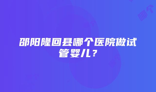 邵阳隆回县哪个医院做试管婴儿？