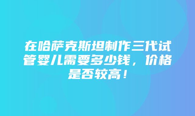 在哈萨克斯坦制作三代试管婴儿需要多少钱，价格是否较高！