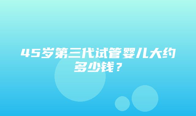 45岁第三代试管婴儿大约多少钱？