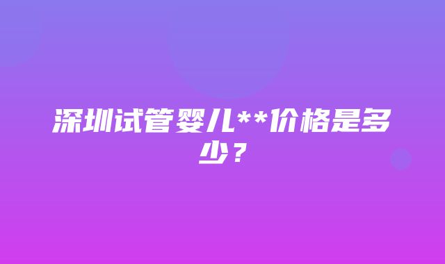 深圳试管婴儿**价格是多少？